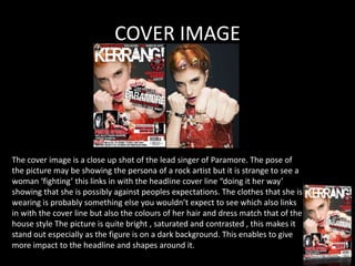 COVER IMAGE




The cover image is a close up shot of the lead singer of Paramore. The pose of
the picture may be showing the persona of a rock artist but it is strange to see a
woman ‘fighting’ this links in with the headline cover line “doing it her way’
showing that she is possibly against peoples expectations. The clothes that she is
wearing is probably something else you wouldn’t expect to see which also links
in with the cover line but also the colours of her hair and dress match that of the
house style The picture is quite bright , saturated and contrasted , this makes it
stand out especially as the figure is on a dark background. This enables to give
more impact to the headline and shapes around it.
 
