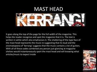 MAST HEAD



It goes along the top of the page for the full width of the magazine. This
helps the reader recognise and spot the magazine that it is. The text is
written in white which also emphasises it. The shattering of the type face of
the mast head represents the music re suggesting that its loud and the
onomatopoeia of ‘kerrang’ suggests that the music contains a lot of guitars.
With all of these codes combined any person just glancing at magazine
shelves would instantaneously sport the mast head and will knowing what
articles/music to expect inside
 