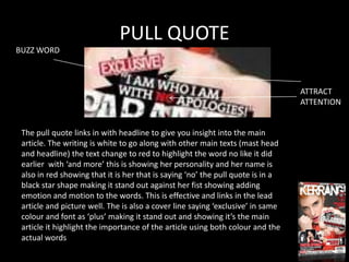 PULL QUOTE
BUZZ WORD



                                                                                 ATTRACT
                                                                                 ATTENTION


 The pull quote links in with headline to give you insight into the main
 article. The writing is white to go along with other main texts (mast head
 and headline) the text change to red to highlight the word no like it did
 earlier with ‘and more’ this is showing her personality and her name is
 also in red showing that it is her that is saying ‘no’ the pull quote is in a
 black star shape making it stand out against her fist showing adding
 emotion and motion to the words. This is effective and links in the lead
 article and picture well. The is also a cover line saying ‘exclusive’ in same
 colour and font as ‘plus’ making it stand out and showing it’s the main
 article it highlight the importance of the article using both colour and the
 actual words
 