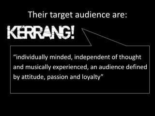 Their target audience are:



“individually minded, independent of thought
and musically experienced, an audience defined
by attitude, passion and loyalty”
 