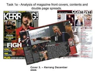 Task 1a - Analysis of magazine front covers, contents and
                 double page spreads.




                Cover 3. – Kerrang December
                2005
 