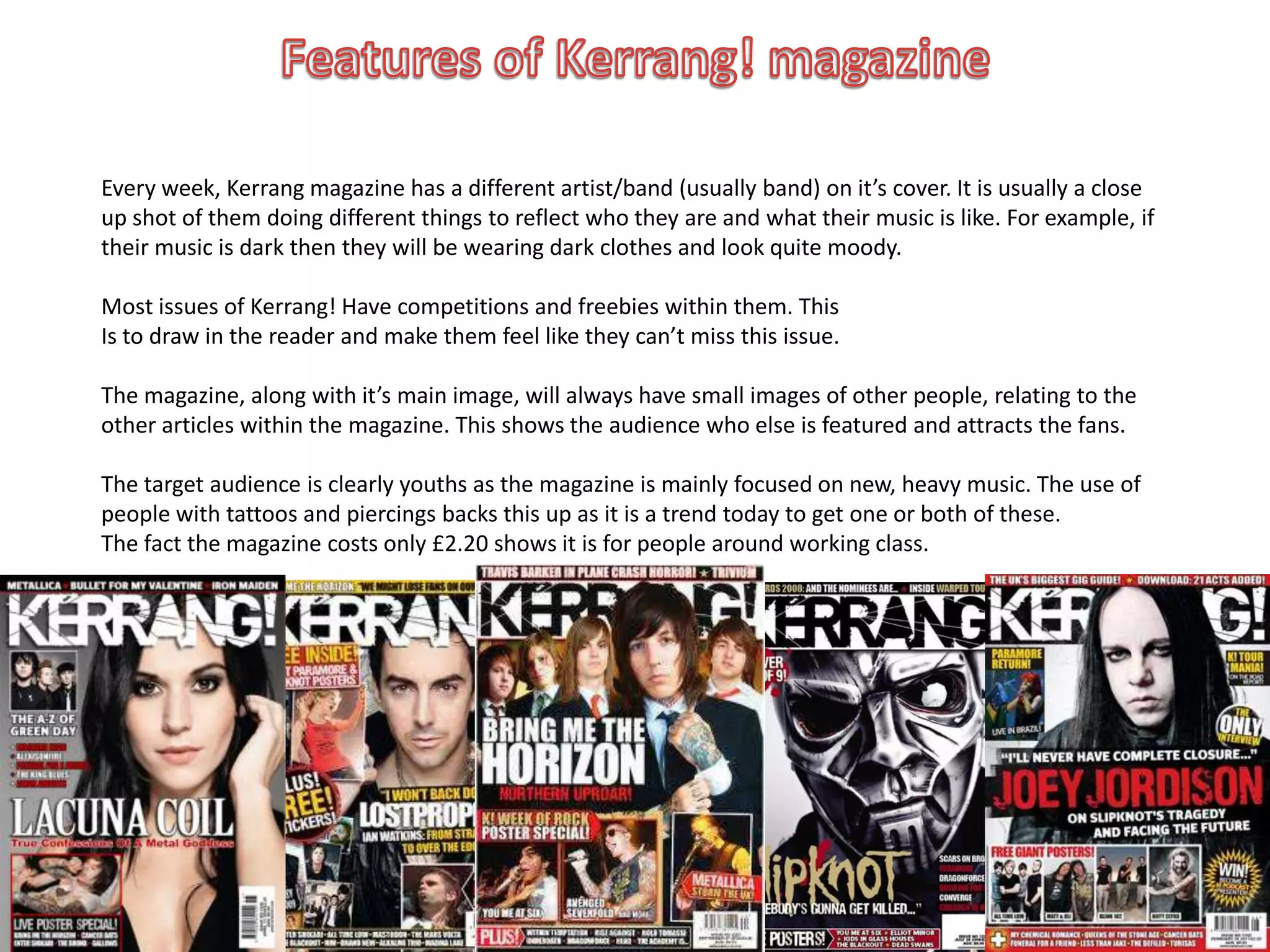 Every week, Kerrang magazine has a different artist/band (usually band) on it’s cover. It is usually a close
up shot of them doing different things to reflect who they are and what their music is like. For example, if
their music is dark then they will be wearing dark clothes and look quite moody.

Most issues of Kerrang! Have competitions and freebies within them. This
Is to draw in the reader and make them feel like they can’t miss this issue.

The magazine, along with it’s main image, will always have small images of other people, relating to the
other articles within the magazine. This shows the audience who else is featured and attracts the fans.

The target audience is clearly youths as the magazine is mainly focused on new, heavy music. The use of
people with tattoos and piercings backs this up as it is a trend today to get one or both of these.
The fact the magazine costs only £2.20 shows it is for people around working class.
 