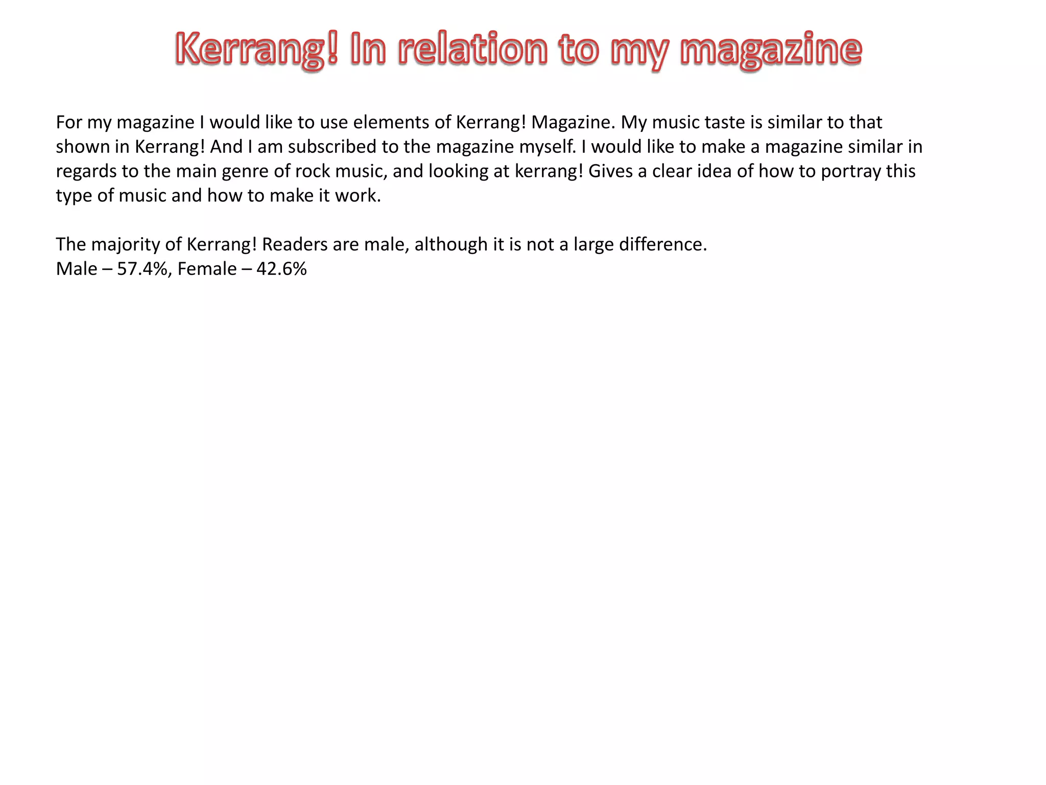 For my magazine I would like to use elements of Kerrang! Magazine. My music taste is similar to that
shown in Kerrang! And I am subscribed to the magazine myself. I would like to make a magazine similar in
regards to the main genre of rock music, and looking at kerrang! Gives a clear idea of how to portray this
type of music and how to make it work.

The majority of Kerrang! Readers are male, although it is not a large difference.
Male – 57.4%, Female – 42.6%
 