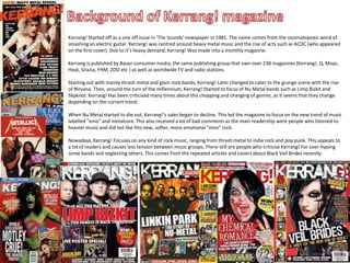 Kerrang! Started off as a one off issue in ‘The Sounds’ newspaper in 1981. The name comes from the onomatopoeic word of
smashing an electric guitar. Kerrang! was centred around heavy metal music and the rise of acts such as ACDC (who appeared
on the first cover). Due to it’s heavy demand, Kerrang! Was made into a monthly magazine.

Kerrang is published by Bauer consumer media, the same publishing group that own over 238 magazines (Kerrang!, Q, Mojo,
Heat, Grazia, FHM, ZOO etc ) as well as worldwide TV and radio stations.

Starting out with mainly thrash metal and glam rock bands, Kerrang! Later changed to cater to the grunge scene with the rise
of Nirvana. Then, around the turn of the millennium, Kerrang! Started to focus of Nu Metal bands such as Limp Bizkit and
Slipknot. Kerrang! Has been criticised many times about this chopping and changing of genres, as it seems that they change
depending on the current trend.

When Nu Metal started to die out, Kerrang!’s sales began to decline. This led the magazine to focus on the new trend of music
labelled “emo” and metalcore. This also received a lot of bad comments as the main readership were people who listened to
heavier music and did not like this new, softer, more emotional “emo” rock.

Nowadays, Kerrang! Focuses on any kind of rock music, ranging from thrash metal to indie rock and pop punk. This appeals to
a lot of readers and causes less tension between music groups. There still are people who criticise Kerrang! For over-hyping
some bands and neglecting others. This comes from the repeated articles and covers about Black Veil Brides recently.
 