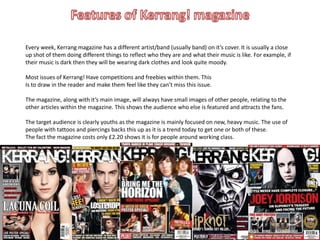 Every week, Kerrang magazine has a different artist/band (usually band) on it’s cover. It is usually a close
up shot of them doing different things to reflect who they are and what their music is like. For example, if
their music is dark then they will be wearing dark clothes and look quite moody.

Most issues of Kerrang! Have competitions and freebies within them. This
Is to draw in the reader and make them feel like they can’t miss this issue.

The magazine, along with it’s main image, will always have small images of other people, relating to the
other articles within the magazine. This shows the audience who else is featured and attracts the fans.

The target audience is clearly youths as the magazine is mainly focused on new, heavy music. The use of
people with tattoos and piercings backs this up as it is a trend today to get one or both of these.
The fact the magazine costs only £2.20 shows it is for people around working class.
 