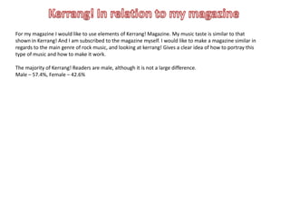 For my magazine I would like to use elements of Kerrang! Magazine. My music taste is similar to that
shown in Kerrang! And I am subscribed to the magazine myself. I would like to make a magazine similar in
regards to the main genre of rock music, and looking at kerrang! Gives a clear idea of how to portray this
type of music and how to make it work.

The majority of Kerrang! Readers are male, although it is not a large difference.
Male – 57.4%, Female – 42.6%
 