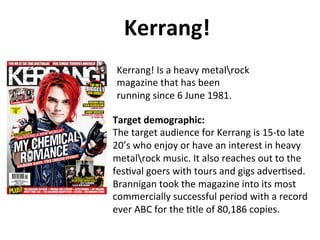 Kerrang!	
  	
  
Kerrang!	
  Is	
  a	
  heavy	
  metalrock	
  
magazine	
  that	
  has	
  been	
  
running	
  since	
  6	
  June	
  1981.	
  
Target	
  demographic:	
  
The	
  target	
  audience	
  for	
  Kerrang	
  is	
  15-­‐to	
  late	
  
20’s	
  who	
  enjoy	
  or	
  have	
  an	
  interest	
  in	
  heavy	
  
metalrock	
  music.	
  It	
  also	
  reaches	
  out	
  to	
  the	
  
fesBval	
  goers	
  with	
  tours	
  and	
  gigs	
  adverBsed.	
  
Brannigan	
  took	
  the	
  magazine	
  into	
  its	
  most	
  
commercially	
  successful	
  period	
  with	
  a	
  record	
  
ever	
  ABC	
  for	
  the	
  Btle	
  of	
  80,186	
  copies.	
  

 