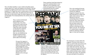 This is the masthead. Kerrang
do usually use different colour
schemes for different
magazines however this time
they have gone for a black and
white colour scheme. This is
effective as they are
contrasting colours therefore
stand out. Also, these colours
aren’t very vibrant to show
that the topics within the
magazine may not be very
intense or that they are a bit
lighter and soft. The masthead
is in capital letters to grab the
audiences attention and the
logo is in Sans Serif as always
This is a picture of the band
which appears to be a
medium shot. The artists
are dressed in black and the
lighting on their faces have
made them look more pale
so that they fit in with the
overall black and white
effect of the front cover.
Also, you can briefly see the
background behind them
which is a light grey colour
which adds to the setting
The pug of the magazine is
unusually obelisk shaped. The
colour scheme on this is slightly
different as although it still uses
a black background, it has a
dark red outline. This would be
a different aspect of the front
cover to get the readers
attention, which is very
effective as this is the pug’s
purpose
These are images of other artists/bands. The
images are slightly angled to make it more
appealing and are overlapping one another
as well. This has been done to appeal to the
audience as they might like one of the other
artists or may be familiar with them. This
increases the chance of the reader opening
the magazine
This showcases an article within the
magazine. The shot of the artist is a
close up, and he looks very serious and
critical which may hint that it’s not
such a light topic perhaps. Also, the
colour scheme on this part of the front
cover is completely different. It uses a
green, white and black colour scheme
and it looks very urban. This would be
very eye catching for the audience.
This is the Main headline. It uses a white and yellow colour
scheme which isn’t used a lot however can still work. The text
is slanted up slightly and the band name in the middle of the
headline is in a larger font and is in white where as the rest of
the headline is yellow. Also, the yellow text parts have an
effect put on them which makes the letters appears torn up
and damaged. This shows/symbolises the context within the
magazine
These coverlines have been placed on
top of the masthead which is very
effective as the masthead is very
catchy and appealing so this would
automatically draw the readers
attention to the text above
 