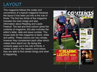 LAYOUT
This magazine follows the codes and
conventions of a typical magazine because
the layout it has been put into is the rule of
thirds. The first two thirds of the magazine
includes the main image and also
information about Reading and Leeds
Festival. The last and final column gives the
contents of magazine, this also includes the
editor’s letter, date and issue number. The
house style for this magazine is black, white
and yellow. These colours are very simple,
however they complement each other which
makes them stand out. By laying the
contents page out in the rule of thirds, it
makes it clear in the readers mind where
they are able to find certain things and what
is happening.
 