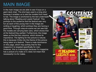 MAIN IMAGE
In the main image we are able to see 4 boys on a
giant deck chair. The shot type used is a long shot
because it enables us to see the models from head
to toe. The image is anchored by the text underneath
talking about ‘Reading and Leeds Festival’. This
portrays to the audience that the festival was very
fun as each of the young men in the image are
smiling or laughing; which portrays they are having a
good time. Through mies-en-scene we can see that
the models are carrying beer cans, which shows that
at the festival they partied. Furthermore, the image
takes up the first two columns, which shows its
importance. The lighting for this picture is natural,
this is because it links into the theme of this picture
being taken at a festival. There is male dominance
on this page, which may portray that for this
magazine it is targeted specifically for men.
However, this is a stereotype because if a magazine
has a picture of a male on it; does not mean that
necessarily it is for males.
 