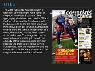 TITLE
The word ‘Contents’ has been put in a
large font at the top right hand corner of
the page, in the last 2 columns. The
typography which has been used is 3D and
the font colour is white. This links in with
the house style as the the most important
things have been put in white. Surrounding
the title there are various images such as a
cross, drum sticks, snakes, beer bottles,
skulls and bones. The image such as the
cross indicates something to do with the
ethnicity of this magazine being Christian
because the cross is a religious device.
Furthermore, from the megaphone and the
drumsticks, it further demonstrates that this
magazine is associated around music.
 