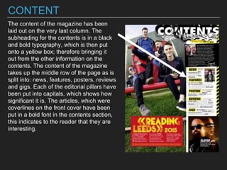 CONTENT
The content of the magazine has been
laid out on the very last column. The
subheading for the contents is in a black
and bold typography, which is then put
onto a yellow box; therefore bringing it
out from the other information on the
contents. The content of the magazine
takes up the middle row of the page as is
split into: news, features, posters, reviews
and gigs. Each of the editorial pillars have
been put into capitals, which shows how
significant it is. The articles, which were
coverlines on the front cover have been
put in a bold font in the contents section,
this indicates to the reader that they are
interesting.
 