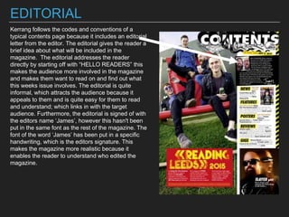 EDITORIAL
Kerrang follows the codes and conventions of a
typical contents page because it includes an editorial
letter from the editor. The editorial gives the reader a
brief idea about what will be included in the
magazine. The editorial addresses the reader
directly by starting off with “HELLO READERS” this
makes the audience more involved in the magazine
and makes them want to read on and find out what
this weeks issue involves. The editorial is quite
informal, which attracts the audience because it
appeals to them and is quite easy for them to read
and understand; which links in with the target
audience. Furthermore, the editorial is signed of with
the editors name ‘James’, however this hasn't been
put in the same font as the rest of the magazine. The
font of the word ‘James’ has been put in a specific
handwriting, which is the editors signature. This
makes the magazine more realistic because it
enables the reader to understand who edited the
magazine.
 