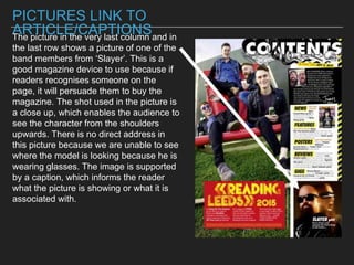 PICTURES LINK TO
ARTICLE/CAPTIONSThe picture in the very last column and in
the last row shows a picture of one of the
band members from ‘Slayer’. This is a
good magazine device to use because if
readers recognises someone on the
page, it will persuade them to buy the
magazine. The shot used in the picture is
a close up, which enables the audience to
see the character from the shoulders
upwards. There is no direct address in
this picture because we are unable to see
where the model is looking because he is
wearing glasses. The image is supported
by a caption, which informs the reader
what the picture is showing or what it is
associated with.
 