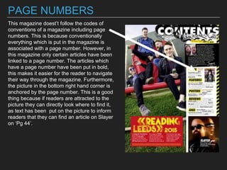 PAGE NUMBERS
This magazine doest’t follow the codes of
conventions of a magazine including page
numbers. This is because conventionally
everything which is put in the magazine is
associated with a page number. However, in
this magazine only certain articles have been
linked to a page number. The articles which
have a page number have been put in bold,
this makes it easier for the reader to navigate
their way through the magazine. Furthermore,
the picture in the bottom right hand corner is
anchored by the page number. This is a good
thing because if readers are attracted to the
picture they can directly look where to find it,
as text has been put on the picture to inform
readers that they can find an article on Slayer
on ‘Pg 44’.
 