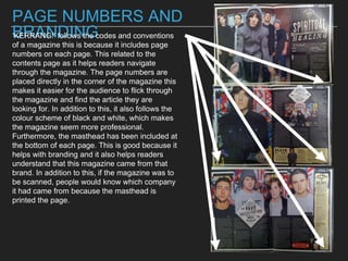 PAGE NUMBERS AND
BRANDING‘KERRANG!’ follows the codes and conventions
of a magazine this is because it includes page
numbers on each page. This related to the
contents page as it helps readers navigate
through the magazine. The page numbers are
placed directly in the corner of the magazine this
makes it easier for the audience to flick through
the magazine and find the article they are
looking for. In addition to this, it also follows the
colour scheme of black and white, which makes
the magazine seem more professional.
Furthermore, the masthead has been included at
the bottom of each page. This is good because it
helps with branding and it also helps readers
understand that this magazine came from that
brand. In addition to this, if the magazine was to
be scanned, people would know which company
it had came from because the masthead is
printed the page.
 