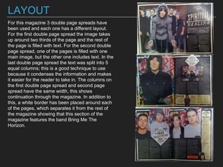 LAYOUT
For this magazine 3 double page spreads have
been used and each one has a different layout.
For the first double page spread the image takes
up around two thirds of the page and the rest of
the page is filled with text. For the second double
page spread, one of the pages is filled with one
main image, but the other one includes text. In the
last double page spread the text was split into 5
equal columns; this is a good technique to use
because it condenses the information and makes
it easier for the reader to take in. The columns on
the first double page spread and second page
spread have the same width, this shows
continuation through the magazine. In addition to
this, a white border has been placed around each
of the pages, which separates it from the rest of
the magazine showing that this section of the
magazine features the band Bring Me The
Horizon.
 