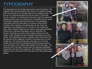 TYPOGRAPHY
The typography for the double page spread varies throughout. The
magazine title “Spiritual healing” has been put in capitals showing
that it is important and it has also been put in a large font size. The
font isn’t in a typical standard font such as Arial or Times New
Roman. However, an individual font has been used this makes the
magazine stand out as an individual as it is unlikely that you would
find another magazine with that same font. The subheading
underneath gives the information a summary of what will be
included in the magazine, this allows them to see if they are
interested in the magazine or not. The font is very simple and
clear, which makes it easier for the reader to read and understand.
Furthermore, important information such as ‘Bring Me The
Horizon’ has been put in bold, which makes it stand out to the
reader; it also indicates the more important information out to the
reader. The subheading is also in capitals, which shows that it is a
key element of the magazine, however it has been put in a much
smaller font. The actual article piece has been put in an even
smaller font than both the subheading and title because there is
more information and it allows other details to fit on the page. The
interview which has been included also has separate typography
compared to the rest of the magazine. The heading for that section
“Black me out” is the same font as the title on the first double page
spread.
 