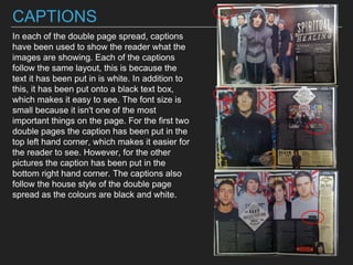 CAPTIONS
In each of the double page spread, captions
have been used to show the reader what the
images are showing. Each of the captions
follow the same layout, this is because the
text it has been put in is white. In addition to
this, it has been put onto a black text box,
which makes it easy to see. The font size is
small because it isn't one of the most
important things on the page. For the first two
double pages the caption has been put in the
top left hand corner, which makes it easier for
the reader to see. However, for the other
pictures the caption has been put in the
bottom right hand corner. The captions also
follow the house style of the double page
spread as the colours are black and white.
 
