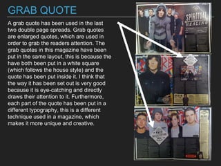GRAB QUOTE
A grab quote has been used in the last
two double page spreads. Grab quotes
are enlarged quotes, which are used in
order to grab the readers attention. The
grab quotes in this magazine have been
put in the same layout, this is because the
have both been put in a white square
(which follows the house style) and the
quote has been put inside it. I think that
the way it has been set out is very good
because it is eye-catching and directly
draws their attention to it. Furthermore,
each part of the quote has been put in a
different typography, this is a different
technique used in a magazine, which
makes it more unique and creative.
 