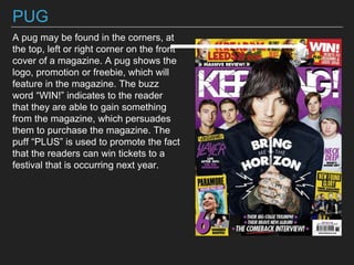 PUG
A pug may be found in the corners, at
the top, left or right corner on the front
cover of a magazine. A pug shows the
logo, promotion or freebie, which will
feature in the magazine. The buzz
word “WIN!” indicates to the reader
that they are able to gain something
from the magazine, which persuades
them to purchase the magazine. The
puff “PLUS” is used to promote the fact
that the readers can win tickets to a
festival that is occurring next year.
 