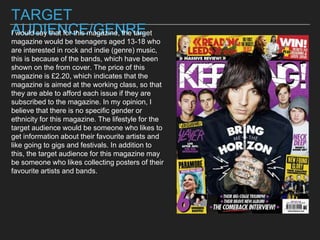TARGET
AUDIENCE/GENREI would say that for this magazine, the target
magazine would be teenagers aged 13-18 who
are interested in rock and indie (genre) music,
this is because of the bands, which have been
shown on the from cover. The price of this
magazine is £2.20, which indicates that the
magazine is aimed at the working class, so that
they are able to afford each issue if they are
subscribed to the magazine. In my opinion, I
believe that there is no specific gender or
ethnicity for this magazine. The lifestyle for the
target audience would be someone who likes to
get information about their favourite artists and
like going to gigs and festivals. In addition to
this, the target audience for this magazine may
be someone who likes collecting posters of their
favourite artists and bands.
 