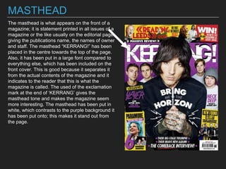 MASTHEAD
The masthead is what appears on the front of a
magazine; it is statement printed in all issues of a
magazine or the like usually on the editorial page,
giving the publications name, the names of owner
and staff. The masthead “KERRANG!” has been
placed in the centre towards the top of the page.
Also, it has been put in a large font compared to
everything else, which has been included on the
front cover. This is good because it separates it
from the actual contents of the magazine and it
indicates to the reader that this is what the
magazine is called. The used of the exclamation
mark at the end of ‘KERRANG’ gives the
masthead tone and makes the magazine seem
more interesting. The masthead has been put in
white, which contrasts to the purple background it
has been put onto; this makes it stand out from
the page.
 