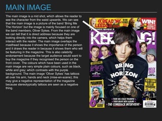 MAIN IMAGE
The main image is a mid shot, which allows the reader to
see the character from the waist upwards. We can see
that the main image is a picture of the band ‘Bring Me
The Horizon’ but the image is mainly focused on one of
the band members; Oliver Sykes. From the main image
we can tell that it is direct address because they are
looking directly into the camera, which helps them
interact with the reader. The main image overlaps the
masthead because it shows the importance of the person
and it draws the reader in because it shows them who will
be featuring in the magazine. This is also celebrity
endorsement because the target audience would want to
buy the magazine if they recognised the person on the
front cover. The colours which have been used in the
main image are very simple plain colours, such as black,
white and grey; which contrasts with the purple
background. The main image ‘Oliver Sykes’ has tattoos
all over his arm, hands and neck (mise-en-scene); this
may give a negative representation of the magazine
because stereotypically tattoos are seen as a negative
thing.
 