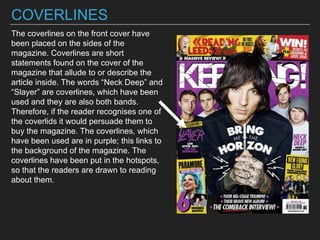 COVERLINES
The coverlines on the front cover have
been placed on the sides of the
magazine. Coverlines are short
statements found on the cover of the
magazine that allude to or describe the
article inside. The words “Neck Deep” and
“Slayer” are coverlines, which have been
used and they are also both bands.
Therefore, if the reader recognises one of
the coverlids it would persuade them to
buy the magazine. The coverlines, which
have been used are in purple; this links to
the background of the magazine. The
coverlines have been put in the hotspots,
so that the readers are drawn to reading
about them.
 