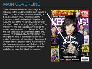 MAIN COVERLINE
The main coverline anchors the image and
indicates to the reader what the main feature is
about. The font of the main coverline is big and
bold. It is also in white, which links to the
masthead; therefore showing its importance.
Also, the size of the typography, is larger than
the other coverlids showing its significance. The
main cover line has subtitles, which gives the
reader more information on the article. Each of
the sub-lines have an exclamation at the end,
such as “THEIR BIG-STAGE TRIUMPH!’, this
changes the tone of the statement and also
makes it seem more interesting to the reader. In
addition to this, it relates to the masthead as it
also has an exclamation mark following it. An
exclamation mark shows strength of emotion
and also portrays that it is direct address.
 