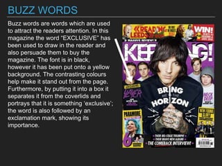 BUZZ WORDS
Buzz words are words which are used
to attract the readers attention. In this
magazine the word “EXCLUSIVE” has
been used to draw in the reader and
also persuade them to buy the
magazine. The font is in black,
however it has been put onto a yellow
background. The contrasting colours
help make it stand out from the page.
Furthermore, by putting it into a box it
separates it from the coverlids and
portrays that it is something ‘exclusive’;
the word is also followed by an
exclamation mark, showing its
importance.
 