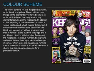 COLOUR SCHEME
The colour scheme for this magazine is purple,
white, black and yellow. The most important
things on the the front cover have been put in
white, which shows that they are the key
elements featuring in the magazine. In addition
to this, anything in black has been put onto a
yellow background, which makes it stand out. I
think that this has been done because if the
black text was put on without a background,
then it wouldn't stand out from the page and it
would also blend in with the other features of
the magazine. The issue number, background
and coverlines of the magazine have been put
in purple, which gives the magazine a running
theme. A colour scheme is important because it
shows that the magazine is going for a
professional look.
 