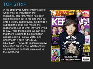 TOP STRIP
A top strip gives further information to
what may be included in the
magazine. The font, which has been
used has been put in red and then put
onto a yellow background, this brings it
out from the page and makes the
reader attracted to what they are trying
to say. From the top strip we can see
that there is going to be information
about Reading Festival 2015, and
underneath it says “MASSIVE
REVIEW!”. The words ‘massive review’
have been put in white, which shows
its importance because its relates to
the masthead.
 