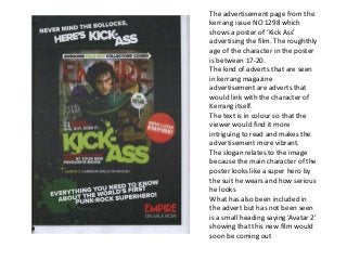 The advertisement page from the
kerrang issue NO 1298 which
shows a poster of ‘Kick Ass’
advertising the film. The roughthly
age of the character in the poster
is between 17-20.
The kind of adverts that are seen
in kerrang magazine
advertisement are adverts that
would link with the character of
Kerrang itself.
The text is in colour so that the
viewer would find it more
intriguing to read and makes the
advertisement more vibrant.
The slogan relates to the image
because the main character of the
poster looks like a super hero by
the suit he wears and how serious
he looks
What has also been included in
the advert but has not been seen
is a small heading saying ’Avatar 2’
showing that this new film would
soon be coming out
 