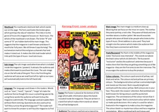 Kerrang-Front cover analysisMasthead The mastheadisboldand dark whichstands
out onthe page.The fontusedlookslike brokenglass
whichportraysthe ideaof rebellion.Thislinksintothe
genre of musicthismagazine focuseson- Rockmusic.The
whole of the mastheadisnotshown.The letter“R” and
some of “A” are hiddenbehindthe mainimage.This
suggeststhatthe magazine iswell knownanddoesn’t
needtobe fullyseen.We stillknowitsaysKerrang! The
exclamationmarkatthe endgivesa dramaticfeel and
makesitstand out.It makesthe title looklouderwhich
linkswiththe type of music- loudrockmusic.
Main image The mainimage isa mediumclose up.
Meaningthat we focuson the mise-en-scene.The clothes
theywearportray a rock vibe.Theywearall blackand one
memberwearsa leatherjacket.We wouldassociate
people whowearall blacktobe people wholistentothis
type of music.Directaddressis alsoused.Theylook
straightintothe camera whichmakesthe audience feel
like theyhave aconnectionwiththem.
Flash/Buzzword The flashinthe middle of the magazine
states“Exclusive newinterview”. Thisstandsoutabove
the black colourwhichsitsbehindit.The buzzword
“exclusive”catchesthe audience’sattentionbecause it
makesthemfeel like theyare gettingsomethingoutof the
magazine- theyare the firstonestosee the interview.This
encouragesthe audience tobuythe product.
Colour scheme- The coloursusedconsistof yellow,red
blackand white.The coloursredandyelloware primary
colours. The backgroundcolouryellowisextremelybright
and standsout the most.Redis equallybrightand
contrastswiththe colour yellow.Bothcoloursare in your
face.Theycatch the viewers’attention.Redandblackare
bothknownfor beingcoloursusedforpunk/rock
magazines.The connotationsof the colourredare that it
symbolisesdanger.Redisastimulantcolourwhichmakes
us make quickdecisions-thisiswhyitisusedfor whatis
featuredinthe magazine tomake usbuy the magazine.
The colour blackisa mysteriouscolourandhasa negative
connotation. Whencombinedwithreditgivesand
Sub-image The sub image usedadvertiseswhatisincluded
inside the magazine.(posters) Itattracts the audience and
makesthemwantto purchase thisissue.The sub-image
sitson the leftside of the grid.Thisis the firstthingthe
audience will seeaswe readfromleftto rightso our eyes
will automaticallylooktothe lefthandside.
Language The language useddrawsinthe readers.Words
such as “new”,“need”,“special”,“mega”all make the
audience feelasthoughthisissue issomethingspecial.By
usingthese words the audience will wanttobuythe
magazine subliminally.The language usedpersuadesthem
withoutthemnoticing.Questionsare alsousedsuchas
“will theysurvive the gnarliestgigever?”The readerwill
wantto knowthisanswerso will buythe magazine tofind
Footer The footerisplacedat the bottomof the
page whichadds informationaboutthe bands
includedinside the magazine.Theyare writtenin
a boldfontwhichmakesthemstandout above
the yellowbackground.
Audience The coloursusedare verymasculine,
 