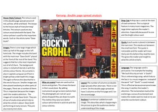 Kerrang- double page spread analysis
House Style/Colours The coloursused
inthisdouble page spreadconsistof
red,yellow,white andblack.Thiskeeps
to the house style of manykerrang!
Articles.The coloursusedare also
coloursassociatedwiththe band.The
colouryellowisusedforthe important
words.Suchas the artistsname “Dave
Grohl”.
Drop Cap A dropcap is usedat the start
of eachsentence.Thisisatypical
feature inmanymusicmagazines.The
large lettercapturesthe reader’s
attention.Especiallybecauseof itssize
and the brightcolourused.
Images There isone large image which
takesup half of the page onthe left
handside.The image includesthe band
withthe mainman “Dave Grohl” placed
at the frontof the restof the band.This
suggeststhathe is the most important
out of all of them. The background
colouris redwhichblendsinwiththe
articlescolourtheme.Hissurname is
alsoin capitalsusingsanserif fontin
brightyellowunderneaththisimage.
Thisagain enforcesthe ideathathe is
the one to focuson. Smallerimagesare
thenplacedrandomlyonotherparts of
the pages,There are a numberof them.
Thisis importantbecause the images
catch the readersattention. The
imagesall include Dave Grohl.Theyare
all out of studioshotswhichlinksto
whatthe article isabout- Dave Grohl
performingatmanyvenues.Theyare
alsomainlymid-shots.
Quote A pull quote isplacedinbetween
the maintext.Thisstandsout between
the small textfont.The quote is
noticeable andthe readerwill most
likelysee thisbefore theyreadthe text.
Thisgivesthe readerandinsightto
whatthe article entails.
Language The language usedis
persuasive.Forexample the heading
“We builtthiscityonrock ‘n’Grohl!”
Thisis referencingasong- whichlinksto
the fact it isa musicmagazine.Insteadof
the word “roll”“Grohl” isusedinstead.
Thisis effective becauseeveryoneknows
the song.It catches the reader’s
attention.The exclamationmarkatthe
endbringsa sense of excitementand
makesthe readerwantto read on to see
whatthe excitementisabout.
Mise-en-scene Propsare usedsuchas
drumsand guitars.Thisshowsthe band
intheirusual place.By adding
instrumentswe getamore realisticfeel.
The photographsare notset upor
photoshoppedtheyare downto earth.
The clothestheywearare darker
colourswhichblendinandlinkwiththe
colourscheme.
Layout The numberof columnsondouble
page spreadsoftenalternate.There isnot
a norm. Onthisdouble page spreadwe
have 3 columnsonthe firstpage and 2 on
the secondpage.
Anchors A sentence isaddedoneach
image.Thisdescribeswhatishappeningin
the picture to give the audience abetter
understandingof the image.
 