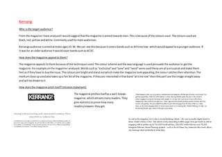 Kerrang
Who isthe target audience?
From the magazine Ihave analysedIwouldsuggestthatthe magazine isaimedtowardsmen.Thisisbecause of the coloursused.The coloursusedare
black,red,yellowandwhite.Commonlyusedformale audiences.
Kerrangsaudience isaimedatmalesages15-34. We can see thisbecause itcoversbandssuchas All time low- whichwouldappeal toayoungeraudience.If
it wasfor an olderaudience itwouldcoverbandssuchasACDC.
How doesthe magazine appeal tothem?
The magazine appealstothembecause of the techniquesused.The colourscheme andthe waylanguage isusedpersuade the audience to getthe
magazine.Forexample onthe magazine Ianalysed.Wordssuchas“exclusive”and“new”and“need”were usedthese are all persuasive andmake them
feel asif theyhave to buythe issue.The coloursare brightandstand outwhichmake the magazine lookappealing,the colourcatchestheirattention.The
mediumclose upusedalsotakesupa fair bitof the magazine.If theyare interestedinthatband“all time low”thentheywill see the image straightaway
and will be drawntoit.
How doesthe magazine pitchitself?(missionstatement)
The magazine pitchesitselfasa well-known
magazine,whichattractsmanyreaders.They
give statisticstoprove howmany
readers/viewers theyget.
 