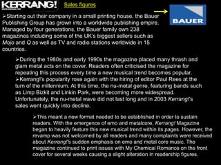 Sales figures

Starting out their company in a small printing house, the Bauer
Publishing Group has grown into a worldwide publishing empire.
Managed by four generations, the Bauer family own 238
magazines including some of the UK‟s biggest sellers such as
Mojo and Q as well as TV and radio stations worldwide in 15
countries.
     During the 1980s and early 1990s the magazine placed many thrash and
     glam metal acts on the cover. Readers often criticised the magazine for
     repeating this process every time a new musical trend becomes popular.
     Kerrang!‟s popularity rose again with the hiring of editor Paul Rees at the
     turn of the millennium. At this time, the nu-metal genre, featuring bands such
     as Limp Bizkit and Linkin Park, were becoming more widespread.
     Unfortunately, the nu-metal wave did not last long and in 2003 Kerrang!‟s
     sales went quickly into decline.

            This meant a new format needed to be established in order to sustain
            readers. With the emergence of emo and metalcore, Kerrang! Magazine
            began to heavily feature this new musical trend within its pages. However, the
            revamp was not welcomed by all readers and many complaints were received
            about Kerrang!'s sudden emphasis on emo and metal core music. The
            magazine continued to print issues with My Chemical Romance on the front
            cover for several weeks causing a slight alteration in readership figures.
 