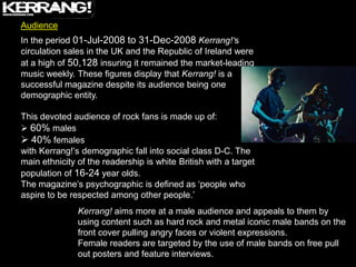 Audience
In the period 01-Jul-2008 to 31-Dec-2008 Kerrang!‘s
circulation sales in the UK and the Republic of Ireland were
at a high of 50,128 insuring it remained the market-leading
music weekly. These figures display that Kerrang! is a
successful magazine despite its audience being one
demographic entity.

This devoted audience of rock fans is made up of:
 60% males
 40% females
with Kerrang!‟s demographic fall into social class D-C. The
main ethnicity of the readership is white British with a target
population of 16-24 year olds.
The magazine‟s psychographic is defined as „people who
aspire to be respected among other people.‟
               Kerrang! aims more at a male audience and appeals to them by
               using content such as hard rock and metal iconic male bands on the
               front cover pulling angry faces or violent expressions.
               Female readers are targeted by the use of male bands on free pull
               out posters and feature interviews.
 