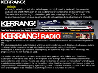 Website
     Kerrang!‘s website is dedicated to finding out more information to do with the magazine
     and also the latest information on the readerships favourite bands and upcoming events.
     The website hosts Kerrang’s! online shop, podcasts, message board, TV and radio
     segments ensuring even more opportunities to sell associated merchandise and products.




Kerrang goes for a traditional rock-styled site with blacks, whites and reds which are dominant through out the
site.
The site is separated into stylish blocks of writing but a more modern layout. It does have it advantages but one
could say that block make the site look slightly cluttered sometimes making it hard to read.
Another point is that the style of the site doesn't portray the style of the magazine a lot as technology has
progressed more modern themes are used.

 the site includes features such as news, access to all areas, podcast, radio, tickets, shop , bands and
subscription as well as the latest issue of the magazine itself, making it more convenient for the consumer/
audience to view all on one site. The site also allows you to create an account for “noiseletters” where they are
emailed updates and information on the bands and tour dates, this allows the audience to keep up to date on a
daily basis without the missing anything again making it more convenient as they do not have to wait for the next
issue of the magazine to be released as everything and more is featured on the website.
 