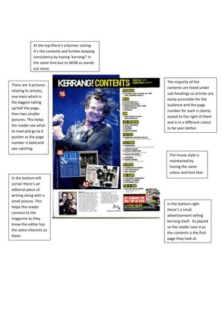 At the top there’s a banner stating
             it’s the contents and further keeping
             consistency by having ‘kerrang!’ in
             the same font but its WOB so stands
             out more.


                                                     The majority of the
There are 3 pictures
                                                     contents are listed under
relating to articles,
                                                     sub-headings so articles are
one main which is
                                                     easily accessible for the
the biggest taking
                                                     audience and the page
up half the page,
                                                     number for each is clearly
then two smaller
                                                     stated to the right of them
pictures. This helps
                                                     and is in a different colour
the reader see what
                                                     to be seen better.
to read and go to it
quicker as the page
number is bold and
eye catching.
                                                      The house style is
                                                      maintained by
                                                      having the same
                                                      colour and font text.
In the bottom left
corner there’s an
editorial piece of
writing along with a
small picture. This
                                                     In the bottom right
helps the reader
                                                     there’s a small
connect to the
                                                     advertisement selling
magazine as they
                                                     kerrang itself. Its placed
know the editor has
                                                     so the reader sees it as
the same interests as
                                                     the contents is the first
them.
                                                     page they look at.
 