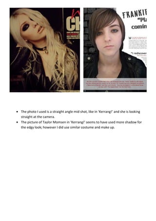 The photo I used is a straight angle mid shot, like in ‘Kerrang!’ and she is looking
straight at the camera.
The picture of Taylor Momsen in ‘Kerrang!’ seems to have used more shadow for
the edgy look; however I did use similar costume and make up.
 