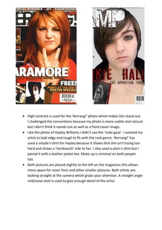 High contrast is used for the ‘Kerrang!’ photo which makes her stand out.
I challenged the conventions because my photo is more subtle and natural
but I don’t think it stands out as well as a front cover image.
Like the photo of Hayley Williams I didn’t use the ‘male gaze’. I wanted my
artist to look edgy and rough to fit with the rock genre. ‘Kerrang!’ has
used a simple t-shirt for Hayley because it shows that she isn’t trying too
hard and shows a ‘tomboyish’ side to her. I also used a plain t-shirt but I
paired it with a leather jacket too. Make up is minimal on both people
too.
Both pictures are placed slightly to the left on the magazine; this allows
more space for cover lines and other smaller pictures. Both artists are
looking straight at the camera which grabs your attention. A straight angle
mid/close shot is used to give enough detail of the artist.
 