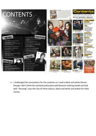 I challenged the conventions for the contents as I used a black and white theme;
though I don’t think this worked particularly well because nothing stands out that
well. ‘Kerrang!’ uses the rule of three colours, black and white and yellow for titles
mainly.
 
