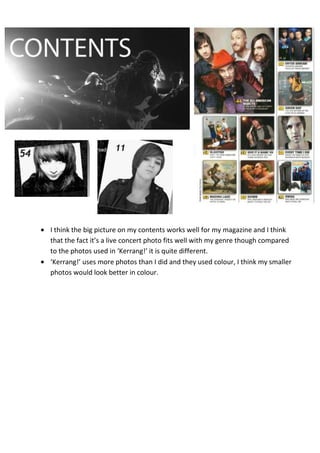 I think the big picture on my contents works well for my magazine and I think
that the fact it’s a live concert photo fits well with my genre though compared
to the photos used in ‘Kerrang!’ it is quite different.
‘Kerrang!’ uses more photos than I did and they used colour, I think my smaller
photos would look better in colour.
 