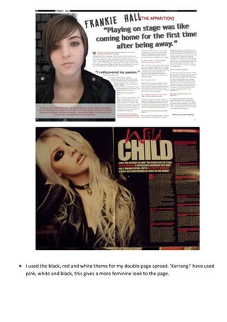 I used the black, red and white theme for my double page spread. ‘Kerrang!’ have used
pink, white and black, this gives a more feminine look to the page.
 