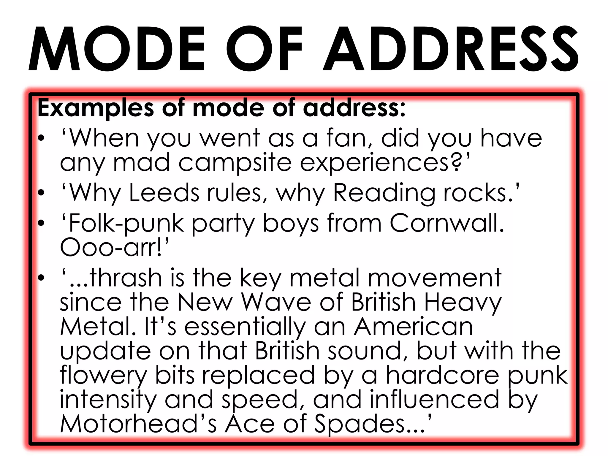 MODE OF ADDRESS
Examples of mode of address:
• ‘When you went as a fan, did you have
  any mad campsite experiences?’
• ‘Why Leeds rules, why Reading rocks.’
• ‘Folk-punk party boys from Cornwall.
  Ooo-arr!’
• ‘...thrash is the key metal movement
  since the New Wave of British Heavy
  Metal. It’s essentially an American
  update on that British sound, but with the
  flowery bits replaced by a hardcore punk
  intensity and speed, and influenced by
  Motorhead’s Ace of Spades...’
 