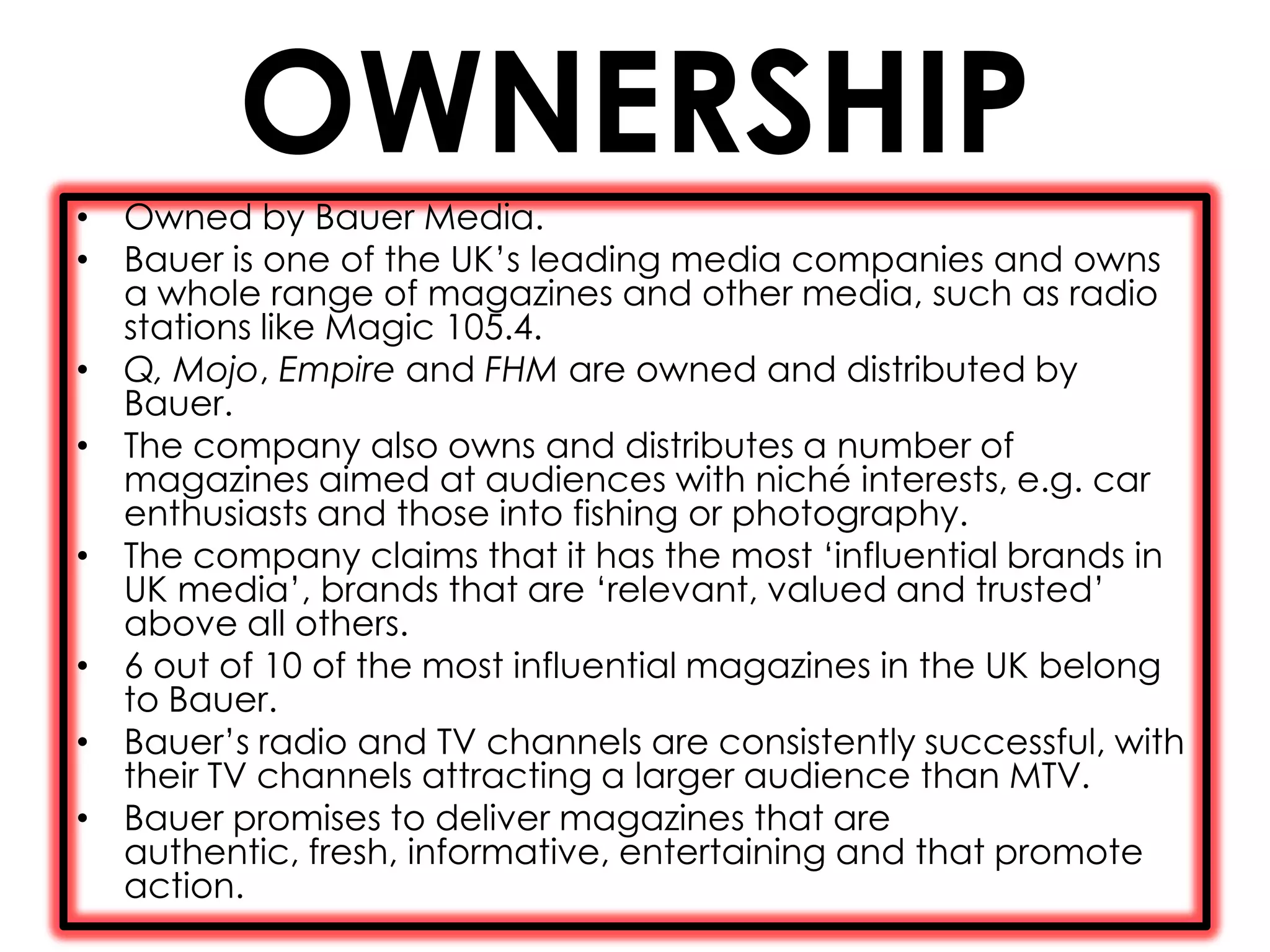 OWNERSHIP
• Owned by Bauer Media.
• Bauer is one of the UK’s leading media companies and owns
  a whole range of magazines and other media, such as radio
  stations like Magic 105.4.
• Q, Mojo, Empire and FHM are owned and distributed by
  Bauer.
• The company also owns and distributes a number of
  magazines aimed at audiences with niché interests, e.g. car
  enthusiasts and those into fishing or photography.
• The company claims that it has the most ‘influential brands in
  UK media’, brands that are ‘relevant, valued and trusted’
  above all others.
• 6 out of 10 of the most influential magazines in the UK belong
  to Bauer.
• Bauer’s radio and TV channels are consistently successful, with
  their TV channels attracting a larger audience than MTV.
• Bauer promises to deliver magazines that are
  authentic, fresh, informative, entertaining and that promote
  action.
 