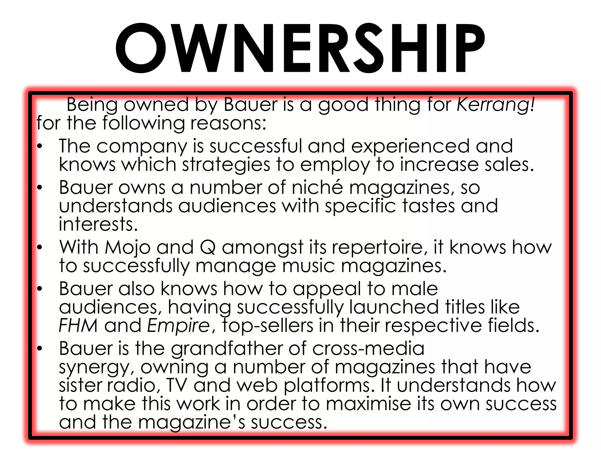 OWNERSHIP
    Being owned by Bauer is a good thing for Kerrang!
for the following reasons:
• The company is successful and experienced and
   knows which strategies to employ to increase sales.
• Bauer owns a number of niché magazines, so
   understands audiences with specific tastes and
   interests.
• With Mojo and Q amongst its repertoire, it knows how
   to successfully manage music magazines.
• Bauer also knows how to appeal to male
   audiences, having successfully launched titles like
   FHM and Empire, top-sellers in their respective fields.
• Bauer is the grandfather of cross-media
   synergy, owning a number of magazines that have
   sister radio, TV and web platforms. It understands how
   to make this work in order to maximise its own success
   and the magazine’s success.
 