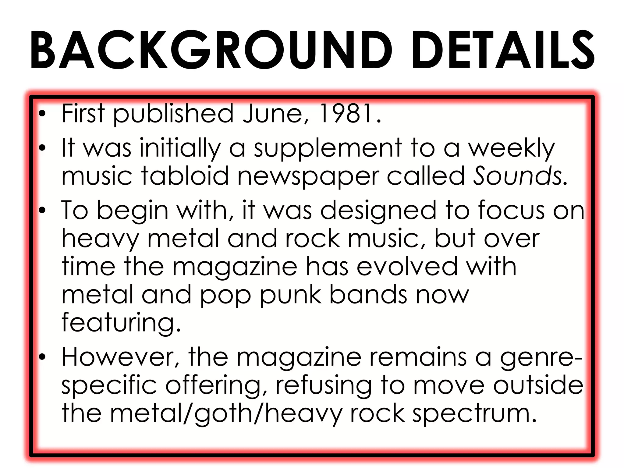 BACKGROUND DETAILS
• First published June, 1981.
• It was initially a supplement to a weekly
  music tabloid newspaper called Sounds.
• To begin with, it was designed to focus on
  heavy metal and rock music, but over
  time the magazine has evolved with
  metal and pop punk bands now
  featuring.
• However, the magazine remains a genre-
  specific offering, refusing to move outside
  the metal/goth/heavy rock spectrum.
 